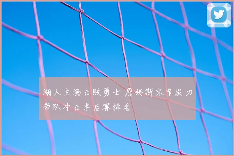 湖人主场击败勇士 詹姆斯末节发力带队冲击季后赛排名