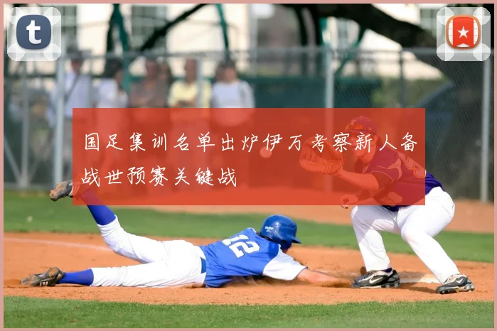 国足集训名单出炉伊万考察新人备战世预赛关键战