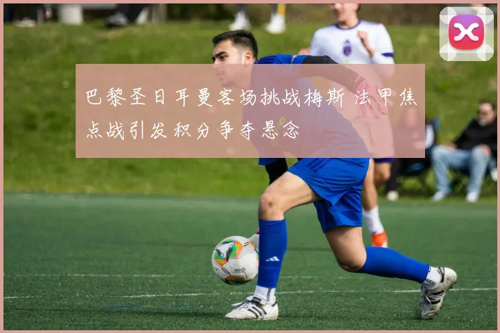 巴黎圣日耳曼客场挑战梅斯 法甲焦点战引发积分争夺悬念