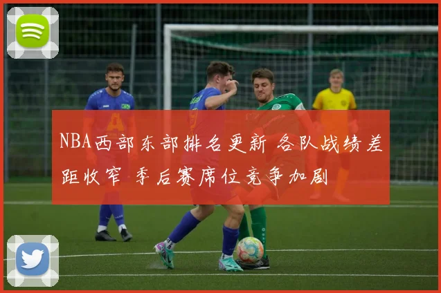 NBA西部东部排名更新 各队战绩差距收窄 季后赛席位竞争加剧