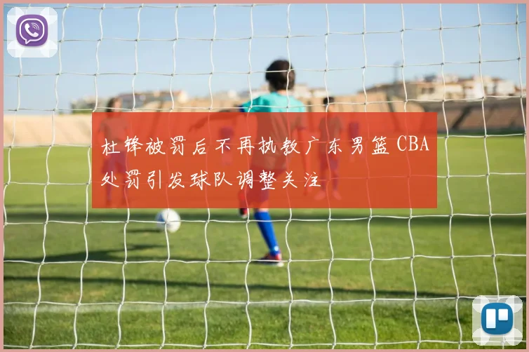 杜锋被罚后不再执教广东男篮 CBA处罚引发球队调整关注