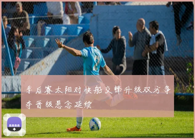 季后赛太阳对快船交锋升级双方争夺晋级悬念延续