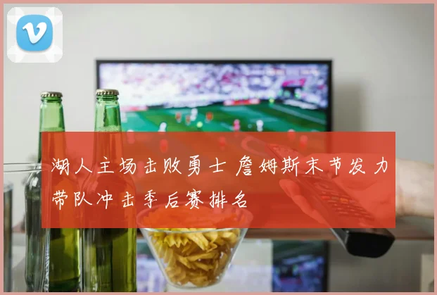 湖人主场击败勇士 詹姆斯末节发力带队冲击季后赛排名